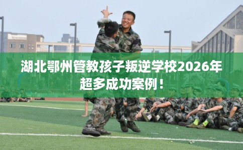 湖北鄂州管教孩子叛逆学校2026年超多成功案例！