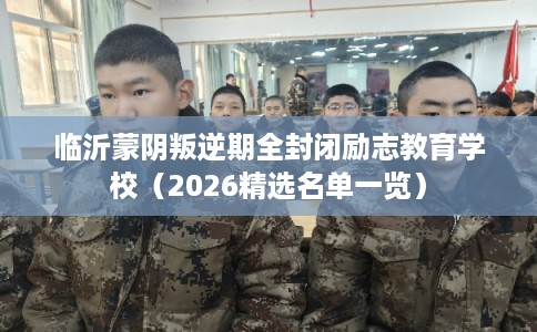 临沂蒙阴叛逆期全封闭励志教育学校（2026精选名单一览）