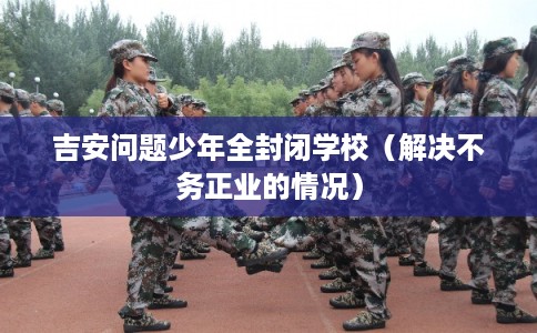 吉安问题少年全封闭学校（解决不务正业的情况）