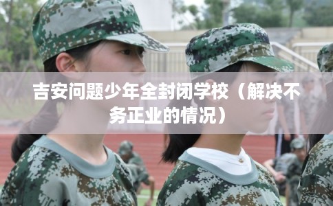 吉安问题少年全封闭学校（解决不务正业的情况）