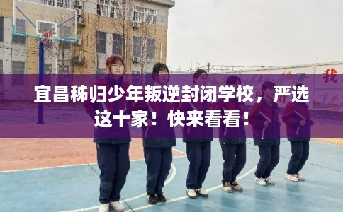 宜昌秭归少年叛逆封闭学校，严选这十家！快来看看！