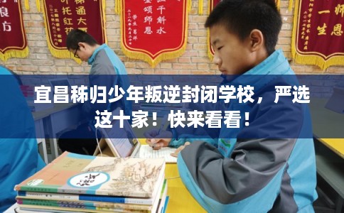 宜昌秭归少年叛逆封闭学校，严选这十家！快来看看！