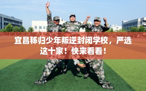 宜昌秭归少年叛逆封闭学校，严选这十家！快来看看！