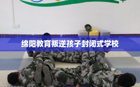 绵阳教育叛逆孩子封闭式学校