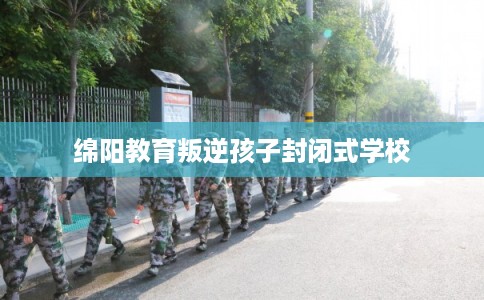 绵阳教育叛逆孩子封闭式学校