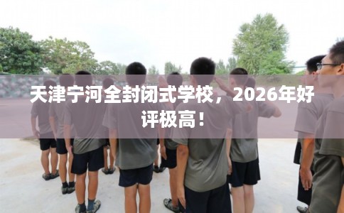 天津宁河全封闭式学校，2026年好评极高！