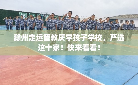 滁州定远管教厌学孩子学校，严选这十家！快来看看！