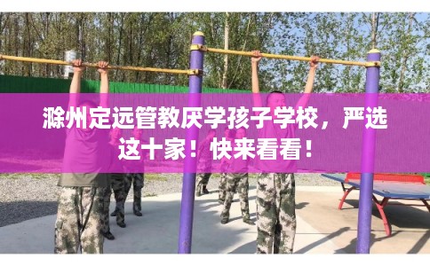 滁州定远管教厌学孩子学校，严选这十家！快来看看！