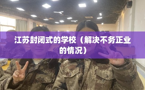 江苏封闭式的学校（解决不务正业的情况）