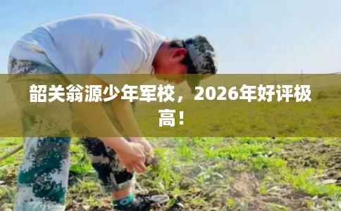 韶关翁源少年军校，2026年好评极高！