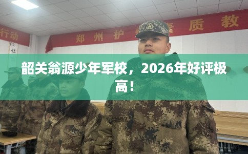韶关翁源少年军校，2026年好评极高！