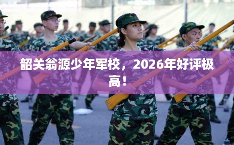 韶关翁源少年军校，2026年好评极高！