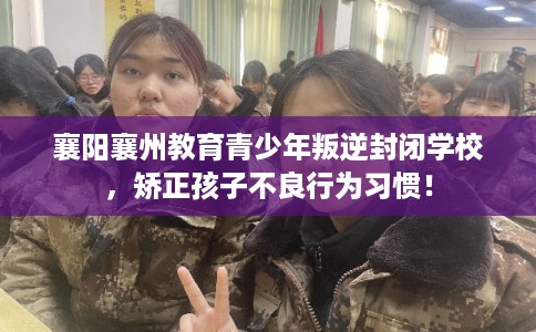 襄阳襄州教育青少年叛逆封闭学校，矫正孩子不良行为习惯！
