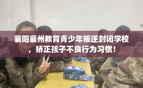 襄阳襄州教育青少年叛逆封闭学校，矫正孩子不良行为习惯！
