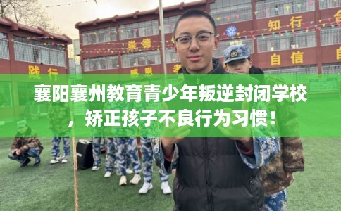 襄阳襄州教育青少年叛逆封闭学校，矫正孩子不良行为习惯！