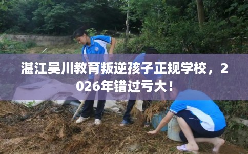 湛江吴川教育叛逆孩子正规学校，2026年错过亏大！