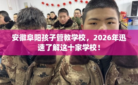 安徽阜阳孩子管教学校，2026年迅速了解这十家学校！