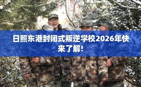 日照东港封闭式叛逆学校2026年快来了解!