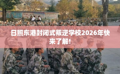 日照东港封闭式叛逆学校2026年快来了解!