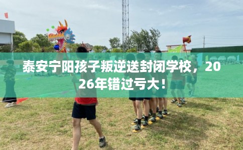泰安宁阳孩子叛逆送封闭学校，2026年错过亏大！