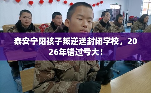 泰安宁阳孩子叛逆送封闭学校，2026年错过亏大！