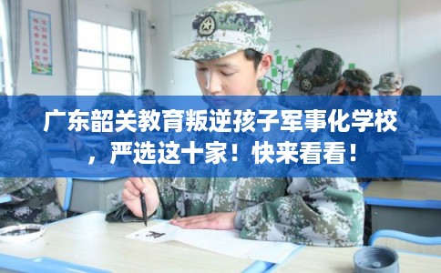 广东韶关教育叛逆孩子军事化学校，严选这十家！快来看看！