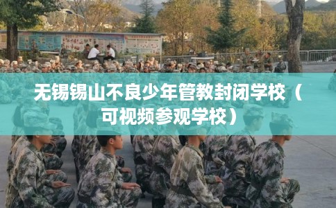 无锡锡山不良少年管教封闭学校（可视频参观学校）