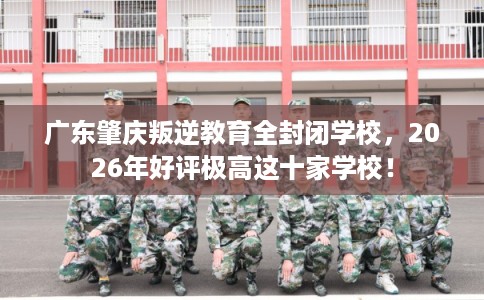 广东肇庆叛逆教育全封闭学校，2026年好评极高这十家学校！
