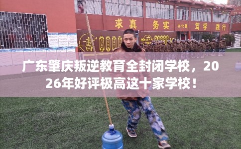 广东肇庆叛逆教育全封闭学校，2026年好评极高这十家学校！