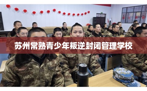 苏州常熟青少年叛逆封闭管理学校