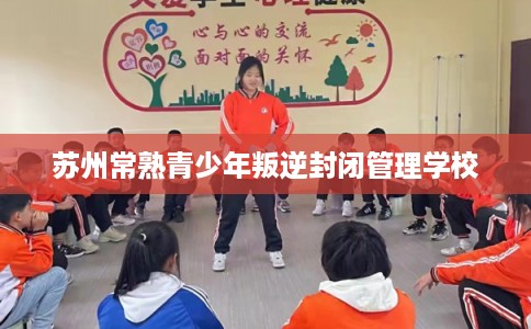 苏州常熟青少年叛逆封闭管理学校