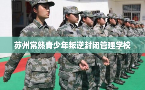 苏州常熟青少年叛逆封闭管理学校