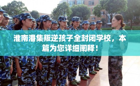 淮南潘集叛逆孩子全封闭学校，本篇为您详细阐释！