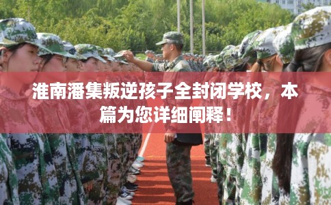 淮南潘集叛逆孩子全封闭学校，本篇为您详细阐释！