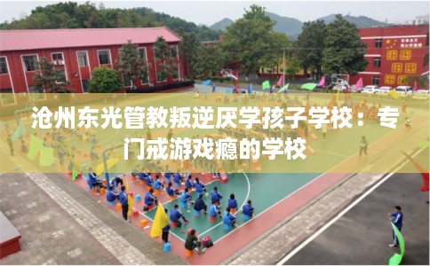 沧州东光管教叛逆厌学孩子学校：专门戒游戏瘾的学校