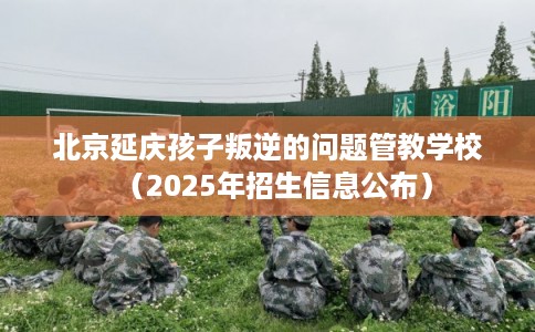 北京延庆孩子叛逆的问题管教学校（2025年招生信息公布）