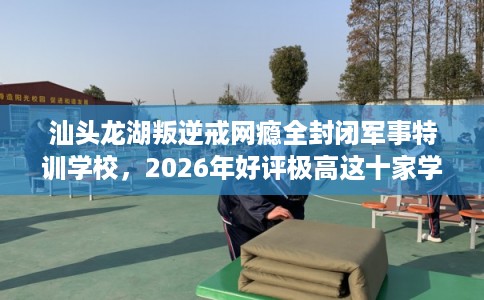 汕头龙湖叛逆戒网瘾全封闭军事特训学校，2026年好评极高这十家学校！