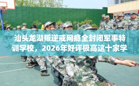 汕头龙湖叛逆戒网瘾全封闭军事特训学校，2026年好评极高这十家学校！