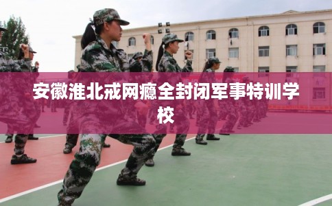 安徽淮北戒网瘾全封闭军事特训学校