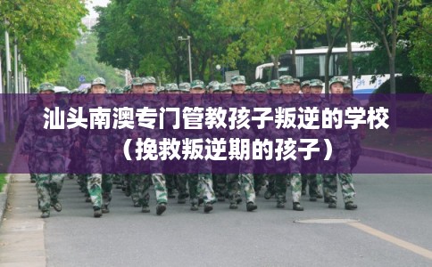汕头南澳专门管教孩子叛逆的学校（挽救叛逆期的孩子）