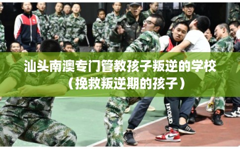 汕头南澳专门管教孩子叛逆的学校（挽救叛逆期的孩子）