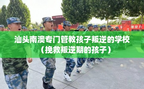 汕头南澳专门管教孩子叛逆的学校（挽救叛逆期的孩子）