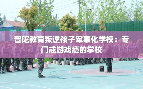 普陀教育叛逆孩子军事化学校：专门戒游戏瘾的学校