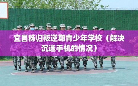 宜昌秭归叛逆期青少年学校（解决沉迷手机的情况）