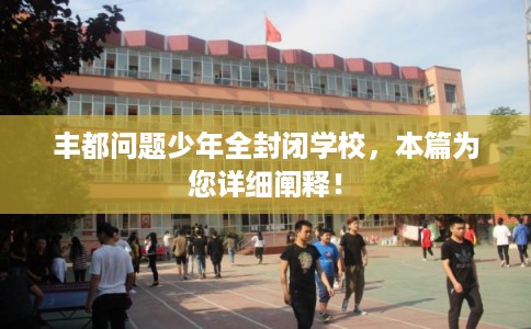 丰都问题少年全封闭学校，本篇为您详细阐释！
