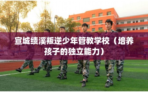 宣城绩溪叛逆少年管教学校（培养孩子的独立能力）