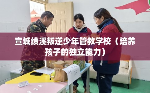 宣城绩溪叛逆少年管教学校（培养孩子的独立能力）