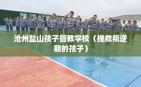 沧州盐山孩子管教学校（挽救叛逆期的孩子）