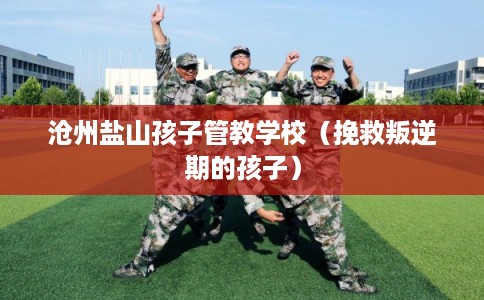 沧州盐山孩子管教学校（挽救叛逆期的孩子）