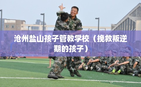 沧州盐山孩子管教学校（挽救叛逆期的孩子）